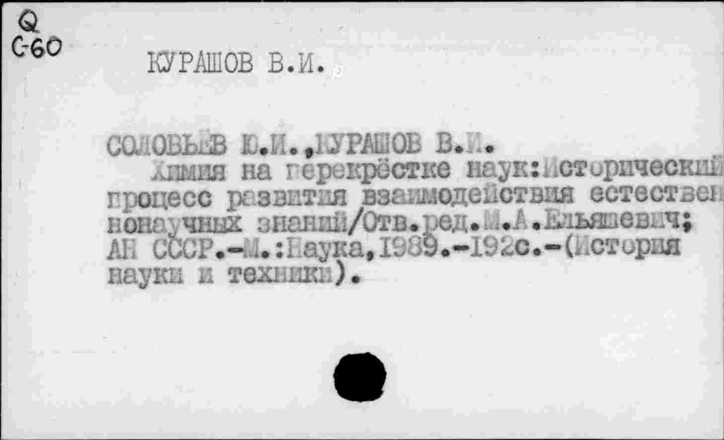 ﻿а с-60
КУРСОВ в.и.
саювьвв Ю.И..БУРШСВ в. ..
лиши на герикрёстке наук:Исторический процесс р£ввитая взаимодействия естествен нон: чнцх знашШ/Отв.ред. ... .мьяаевич; АГ. СССР.—... :1 аука, 1989.-192С.-(История науки и техники).